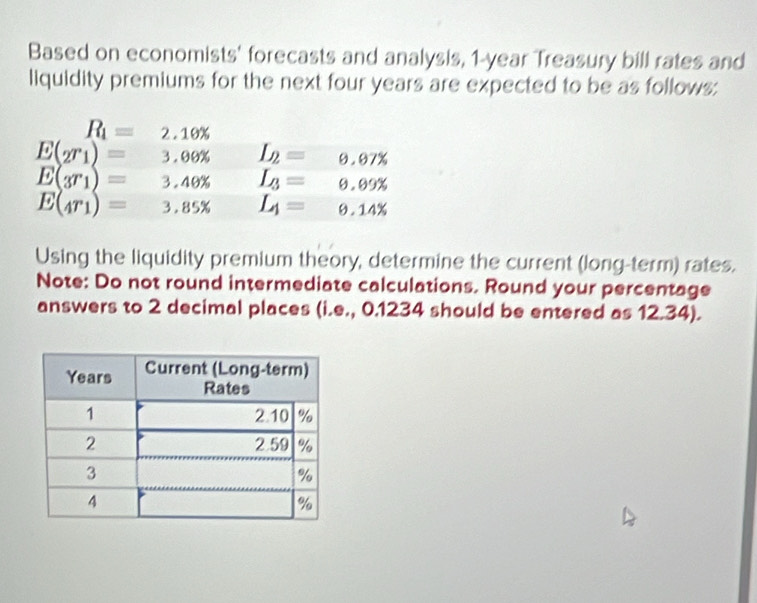 Based on economists' forecasts and analysis, 1-year Treasury bill rates and
liquidity premiums for the next four years are expected to be as follows:
Using the liquidity premium theory, determine the current (long-term) rates.
Note: Do not round intermediate calculations. Round your percentage
answers to 2 decimal places (i.e., 0.1234 should be entered as 12.34).