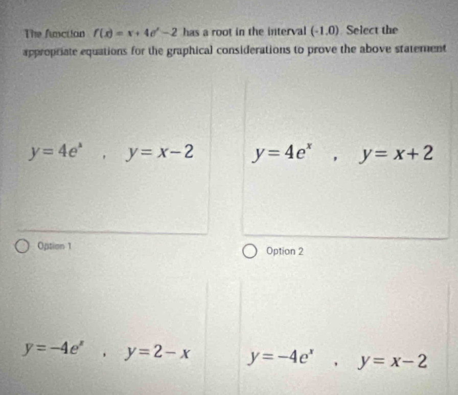 The function f(x)=x+4e^x-2 has a root in the interval (-1,0) Select the
appropriate equations for the graphical considerations to prove the above statement
y=4e^x, y=x-2
y=4e^x, y=x+2
Option 1
Option 2
y=-4e^x, y=2-x
y=-4e^x, y=x-2