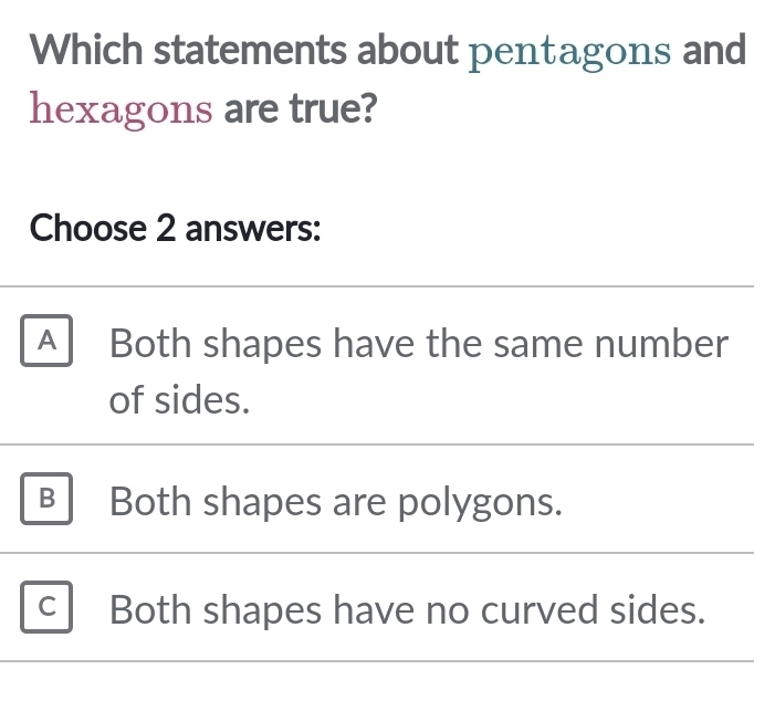 Which statements about pentagons and
hexagons are true?
Choose 2 answers:
A Both shapes have the same number
of sides.
B Both shapes are polygons.
C Both shapes have no curved sides.