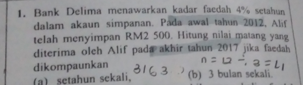 Bank Delima menawarkan kadar faedah 4% setahun
dalam akaun simpanan. Pada awal tahun 2012, Alif
telah menyimpan RM2 500. Hitung nilai matang yang
diterima oleh Alif pada akhir tahun 2017 jika faedah
dikompaunkan
(a) setahun sekali, (b) 3 bulan sekali.