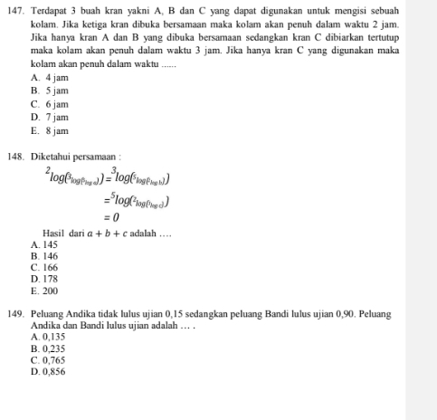 Terdapat 3 buah kran yakni A, B dan C yang dapat digunakan untuk mengisi sebuah
kolam. Jika ketiga kran dibuka bersamaan maka kolam akan penuh dalam waktu 2 jam.
Jika hanya kran A dan B yang dibuka bersamaan sedangkan kran C dibiarkan tertutup
maka kolam akan penuh dalam waktu 3 jam. Jika hanya kran C yang digunakan maka
kolam akan penuh dalam waktu ......
A. 4 jam
B. 5 jam
C. 6 jam
D. 7 jam
E. 8 jam
148. Diketahui persamaan :
^2log (^3log (^5log (^5log (^5log
=^5log (^2log (^hlog d)
=0
Hasil dari a+b+c adalah ...
A. 145
B. 146
C. 166
D. 178
E. 200
149. Peluang Andika tidak lulus ujian 0,15 sedangkan peluang Bandi lulus ujian 0,90. Peluang
Andika dan Bandi lulus ujian adalah . .
A. 0,135
B. 0,235
C. 0,765
D. 0,856