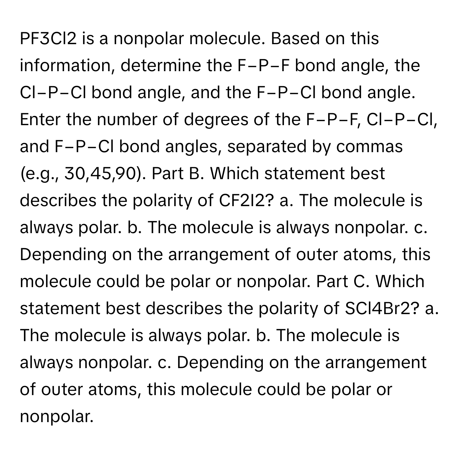 PF3Cl2 is a nonpolar molecule. Based on this information, determine the F−P−F bond angle, the Cl−P−Cl bond angle, and the F−P−Cl bond angle. Enter the number of degrees of the F−P−F, Cl−P−Cl, and F−P−Cl bond angles, separated by commas (e.g., 30,45,90). Part B. Which statement best describes the polarity of CF2I2? a. The molecule is always polar. b. The molecule is always nonpolar. c. Depending on the arrangement of outer atoms, this molecule could be polar or nonpolar. Part C. Which statement best describes the polarity of SCl4Br2? a. The molecule is always polar. b. The molecule is always nonpolar. c. Depending on the arrangement of outer atoms, this molecule could be polar or nonpolar.