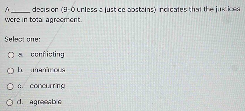 A _decision (9-0 unless a justice abstains) indicates that the justices
were in total agreement.
Select one:
a. conflicting
b. unanimous
c. concurring
d. agreeable