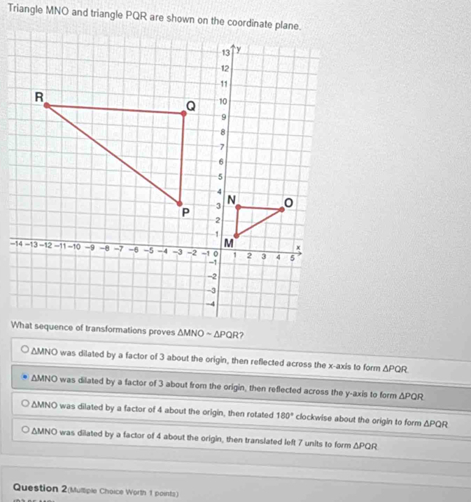 Triangle MNO and triangle PQR are shown on the coordinate plane.
?
△ MNO was dilated by a factor of 3 about the origin, then reflected across the x-axis to form △ PQR.
△ MNO was dilated by a factor of 3 about from the origin, then reflected across the y-axis to form △ PQR
△ MNO was dilated by a factor of 4 about the origin, then rotated 180° clockwise about the origin to form △ PQR
△ MNO was dilated by a factor of 4 about the origin, then translated left 7 units to form △ PQR
Question 2(Multiple Choice Worth 1 points)