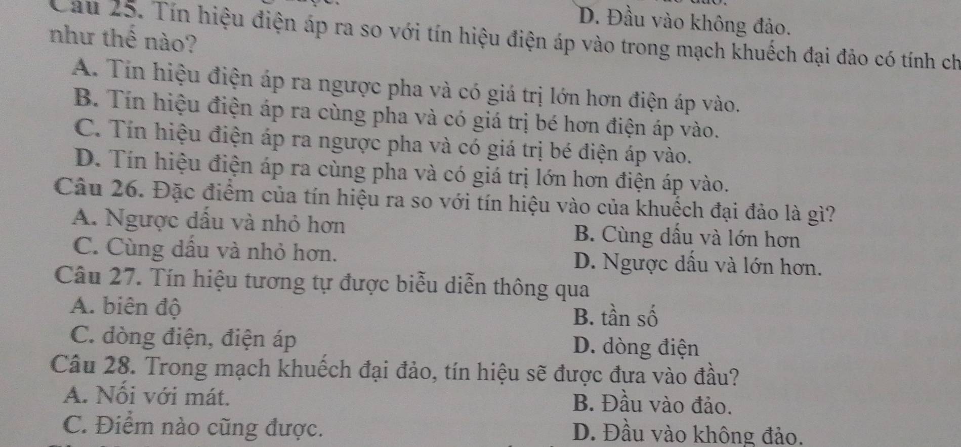 D. Đầu vào không đảo.
Cau 25. Tín hiệu điện áp ra so với tín hiệu điện áp vào trong mạch khuếch đại đảo có tính ch
như thê nào?
A. Tín hiệu điện áp ra ngược pha và có giá trị lớn hơn điện áp vào.
B. Tín hiệu điện áp ra cùng pha và có giá trị bé hơn điện áp vào.
C. Tín hiệu điện áp ra ngược pha và có giá trị bé điện áp vào.
D. Tín hiệu điện áp ra cùng pha và có giá trị lớn hơn điện áp vào.
Câu 26. Đặc điểm của tín hiệu ra so với tín hiệu vào của khuếch đại đảo là gì?
A. Ngược dấu và nhỏ hơn B. Cùng dấu và lớn hơn
C. Cùng dầu và nhỏ hơn. D. Ngược dầu và lớn hơn.
Câu 27. Tín hiệu tương tự được biễu diễn thông qua
A. biên độ
B. tần số
C. dòng điện, điện áp D. dòng điện
Câu 28. Trong mạch khuếch đại đảo, tín hiệu sẽ được đưa vào đầu?
A. Nổi với mát.
B. Đầu vào đảo.
C. Điểm nào cũng được. D. Đầu vào không đảo.