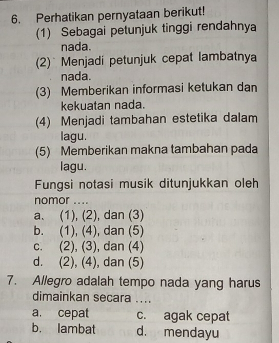 Perhatikan pernyataan berikut!
(1) Sebagai petunjuk tinggi rendahnya
nada.
(2)` Menjadi petunjuk cepat lambatnya
nada.
(3) Memberikan informasi ketukan dan
kekuatan nada.
(4) Menjadi tambahan estetika dalam
lagu.
(5) Memberikan makna tambahan pada
lagu.
Fungsi notasi musik ditunjukkan oleh
nomor ....
a. (1), (2), dan (3)
b. (1), (4), dan (5)
C. . (2), (3), dan (4)
d. (2), (4), dan (5)
7. Allegro adalah tempo nada yang harus
dimainkan secara ....
a. cepat c. agak cepat
b. lambat d. mendayu