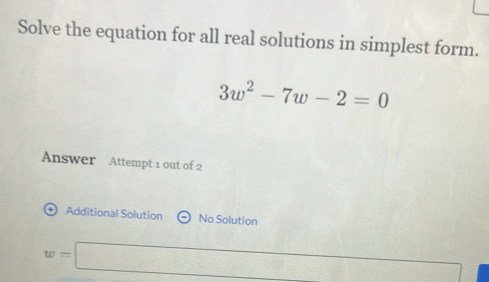 Solve the equation for all real solutions in simplest form.
3w^2-7w-2=0
Answer Attempt 1 out of 2 
+ Additional Solution No Solution
w=□