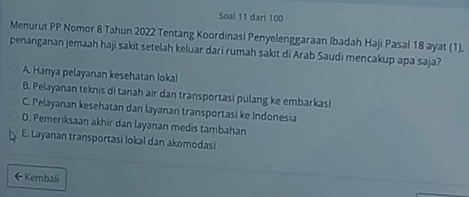 Soal 11 dari 100
Menurut PP Nomor 8 Tahun 2022 Tentang Koordinasi Penyelenggaraan Ibadah Haji Pasal 18 ayat (1).
penanganan jemaah haji sakit setelah keluar dari rumah sakit di Arab Saudi mencakup apa saja?
A. Hanya pelayanan kesehatan lokal
B. Pelayanan teknis di tanah air dan transportasi pulang ke embarkasi
C. Pelayanan kesehatan dan layanan transportasi ke Indonesia
D. Pemeriksaan akhir dan layanan medis tambahan
E. Layanan transportasi lokal dan akomodasi
←Kembali