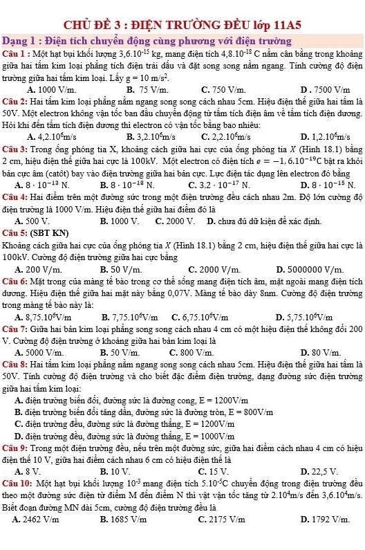 CHủ ĐÈ 3 : ĐIỆN TRƯỜNG ĐÈU lớp 11A5
Dạng 1 : Điện tích chuyển động cùng phương với điện trường
Câu 1 : Một hạt bụi khổi lượng 3,6.10^(-15)kg , mang điện tích 4,8.10^(-18)C nằm cân bằng trong khoảng
giữa hai tầm kim loại phẳng tích điện trái dầu và đặt song song nằm ngang. Tính cường độ điện
trường giữa hai tấm kim loại. Lầy g=10m/s^2.
A. 1000 V/m. B. 75 V/m. C. 750 V/m. D . 7500 V/m
Cầu 2: Hai tấm kim loại phẳng nằm ngang song song cách nhau 5cm. Hiệu điện thể giữa hai tấm là
50V. Một electron không vận tốc ban đầu chuyển động từ tấm tích điện âm về tấm tích điện dương.
Hỏi khi đến tấm tích điện dương thì electron có vận tốc bằng bao nhiêu:
A. 4,2.10°m/s B. 3,2.10⁶m/s C. 2,2.10°m/s D. 1,2.10⁶m/s
Cầu 3: Trong ổng phóng tia X, khoảng cách giữa hai cực của ổng phóng tia X (Hình 18.1) bằng
2 cm, hiệu điện thể giữa hai cực là 100kV. Một electron có điện tích e=-1,6.10^(-19)C bật ra khỏi
bản cực âm (catôt) bay vào điện trường giữa hai bản cực. Lực điện tác dụng lên electron đó bằng
A. 8· 10^(-13)N. B. 8· 10^(-18)N. C. 3.2· 10^(-17)N. D. 8· 10^(-15)N.
Cầu 4: Hai điểm trên một đường sức trong một điện trường đều cách nhau 2m. Độ lớn cường độ
điện trường là 1000 V/m. Hiệu điện thể giữa hai điểm đó là
A. 500 V. B. 1000 V. C. 2000 V. D. chưa đủ dữ kiện đề xác định.
Câu 5: (SBT KN)
Khoảng cách giữa hai cực của ổng phóng tia X (Hình 18.1) bằng 2 cm, hiệu điện thể giữa hai cực là
100kV. Cường đô điện trường giữa hai cực bằng
A. 200 V/m. B. 50 V/m. C. 2000 V/m. D. 5000000 V/m.
Câu 6: Mặt trong của màng tế bào trong cơ thể sống mang điện tích âm, mặt ngoài mang điện tích
đương. Hiệu điện thể giữa hai mặt này bằng 0,07V. Màng tế bào dày 8nm. Cường độ điện trường
trong màng tế bào này là:
A. 8,75.10^6V/m B. 7,75.10^6V/m C. 6,75.10^6V/m D. 5,75.10^6V/m
Câu 7: Giữa hai bản kim loại phẳng song song cách nhau 4 cm có một hiệu điện thể không đổi 200
V. Cường độ điện trường ở khoảng giữa hai bản kim loại là
A. 5000 V/m. B. 50 V/m. C. 800 V/m. D. 80 V/m.
Cầu 8: Hai tấm kim loại phẳng nằm ngang song song cách nhau 5cm. Hiệu điện thể giữa hai tấm là
50V. Tính cường độ điện trường và cho biết đặc điểm điện trường, dạng đường sức điện trường
giữa hai tấm kim loại:
A. điện trường biển đổi, đường sức là đường cong, E=1200V/m
B. điện trường biển đổi tăng dần, đường sức là đường tròn, E=800V/m
C. điện trường đều, đường sức là đường thẳng, E=1200V/m
D. điện trường đều, đường sức là đường thẳng, E=1000V/m
Cầu 9: Trong một điện trường đều, nếu trên một đường sức, giữa hai điểm cách nhau 4 cm có hiệu
điện thể 10 V, giữa hai điểm cách nhau 6 cm có hiệu điện thể là
A. 8 V. B. 10 V. C. 15 V. D. 22,5 V.
Câu 10: Một hạt bụi khổi lượng 10^(-3) mang điện tích 5.10^(-5)C chuyển động trong điện trường đều
theo một đường sức điện từ điểm M đến điểm N thì vật vận tốc tăng từ 2 (.10⁴m/s đến 3,6.10⁴m/s.
Biết đoạn đường MN dài 5cm, cường độ điện trường đều là
A. 2462 V/m B. 1685 V/m C. 2175 V/m D. 1792 V/m.