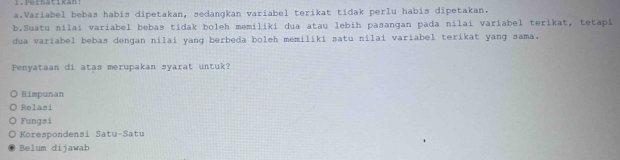 Pe hat i kan 
a.Variabel bebas habis dipetakan, sedangkan variabel terikat tídak perlu habis dipetakan.
b.Suatu nilai variabel bebas tidak boleh memiliki dua atau lebih pasangan pada nilai variabel terikat, tetapi
dua variabel bebas dengan nilai yang berbeda boleh memiliki satu nilai variabel terikat yang sama.
Penyataan di atas merupakan syarat untuk?
Himpunan
Relasi
Fungsi
Korespondensi Satu-Satu
Belum dijawab