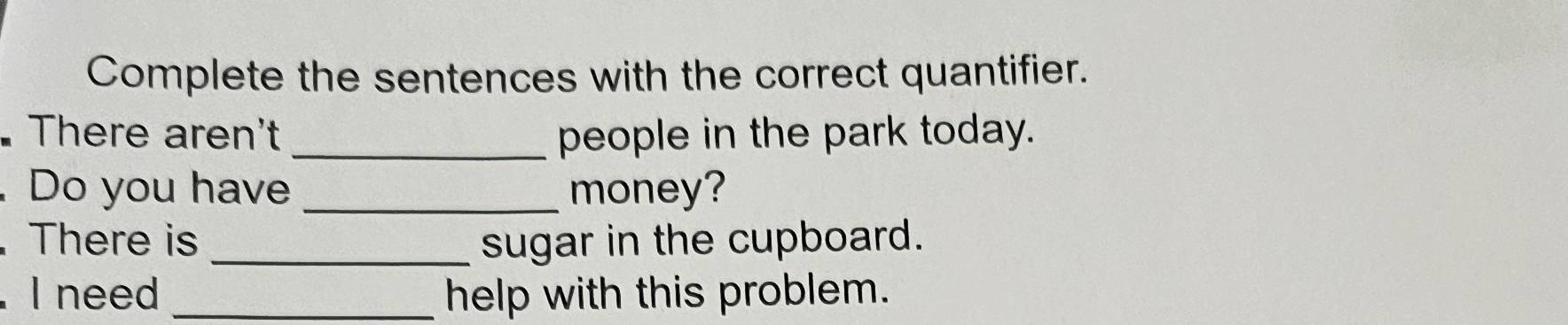 Complete the sentences with the correct quantifier. 
There aren't _people in the park today. 
. Do you have _money? 
. There is _sugar in the cupboard. 
. I need _help with this problem.