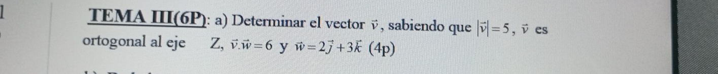 TEMA III(6P): a) Determinar el vector , sabiendo que |vector v|=5, vector v es 
ortogonal al eje Z, vector v. vector w=6 y vector w=2vector j+3vector k (4p)