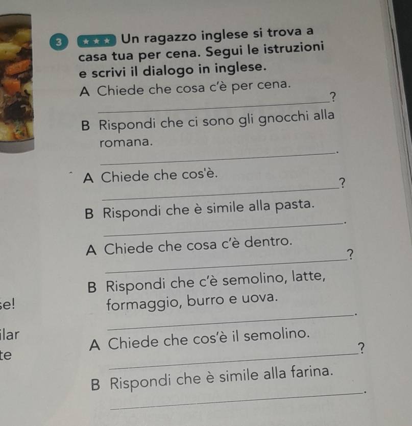 Un ragazzo inglese si trova a 
casa tua per cena. Segui le istruzioni 
e scrivi il dialogo in inglese. 
_ 
A Chiede che cosa c'è per cena. 
? 
B Rispondi che ci sono gli gnocchi alla 
romana. 
_. 
_ 
A Chiede che cos'è. 
? 
B Rispondi che è simile alla pasta. 
_. 
_ 
A Chiede che cosa c'è dentro. 
? 
B Rispondi che c'è semolino, latte, 
e! formaggio, burro e uova. 
_. 
ilar 
A Chiede che cos'è il semolino. 
te 
_ 
? 
B Rispondi che è simile alla farina. 
_.