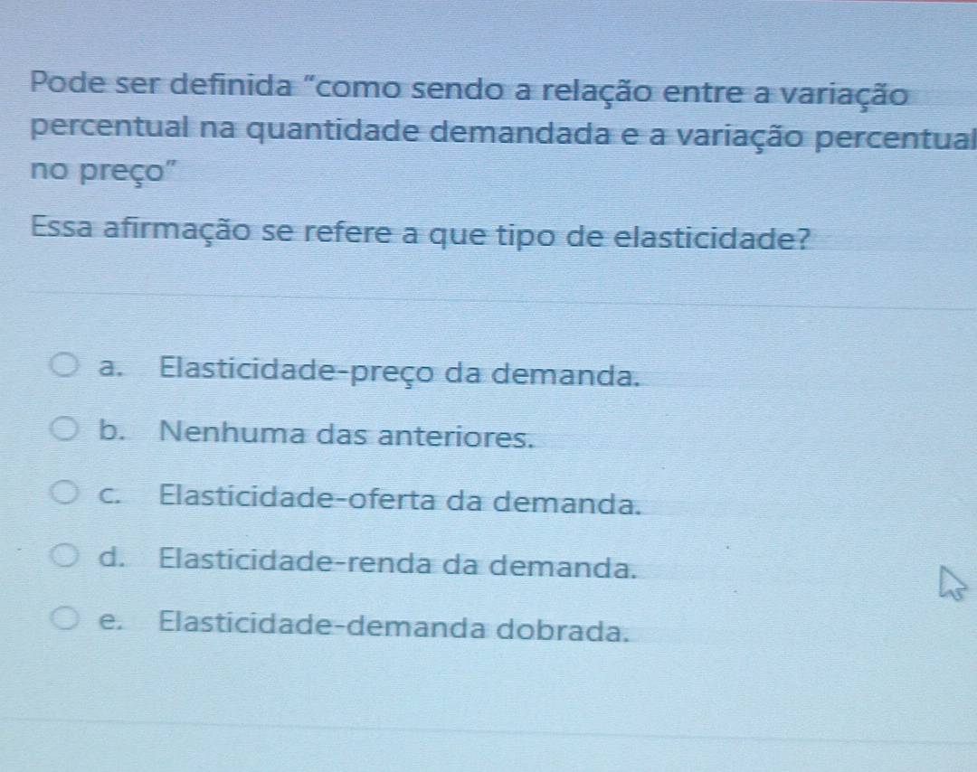 Pode ser definida "como sendo a relação entre a variação
percentual na quantidade demandada e a variação percentual
no preço"
Essa afirmação se refere a que tipo de elasticidade?
a. Elasticidade-preço da demanda.
b. Nenhuma das anteriores.
c. Elasticidade-oferta da demanda.
d. Elasticidade-renda da demanda.
e. Elasticidade-demanda dobrada.