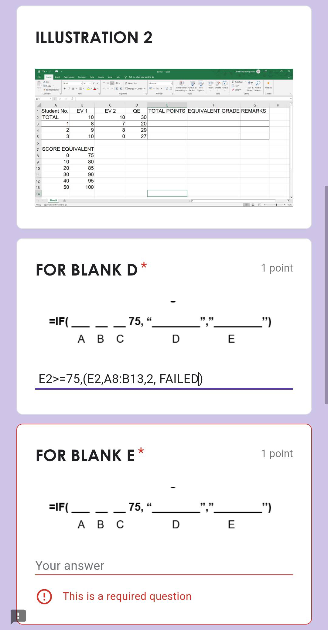 ILLUSTRATION 2
Ce Aeintat Peintev
SCORE EQUIVALENT
0 75
10
20
11 30 90
12 40 95
13 50 100
14
FOR BLANK D * 1 point
=IF( ___ 75, “_ ","_ ”)
A B C D E
E2>=75, ,(E2,A8:E 13 3, 2, FAILED)
FOR BLANK E* 1 point
=IF( ___ 75, “_ ","_ ")
A B C D E
Your answer
This is a required question