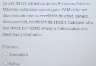 La Ley de los Derechos de las Personas Adultas
Mayores establece que nínguna PAM debe ser
discriminada por su condición de edad, género,
discapacidad, condición de salud o cualquier otra
que tenga por objeto anular o menoscabar sus
derechos y libertades.
Elija una;
Verdadero
Falso