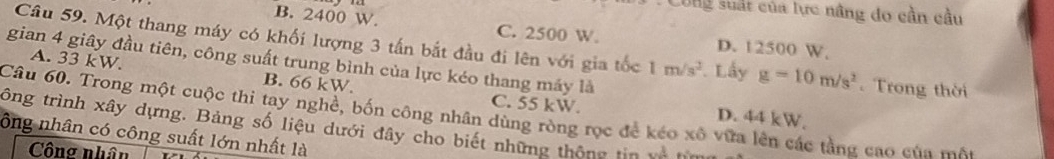 Công suất của lực nâng do cần cầu
B. 2400 W. C. 2500 W. D. 12500 W.
Câu 59. Một thang máy có khối lượng 3 tấn bắt đầu đi lên với gia tốc 1m/s^2. Lấy g=10m/s^2. Trong thời
gian 4 giây đầu tiên, công suất trung bình của lực kéo thang máy là
A. 33 kW. B. 66 kW.
C. 55 kW. D. 44 kW,
Câu 60. Trong một cuộc thi tay nghề, bốn công nhân dùng ròng rọc để kéo xô vữa lên các tầng cao của một
tông trình xây dựng. Bảng số liệu dưới đây cho biết những thông tin và h
ông nhân có công suất lớn nhất là
Công nhân