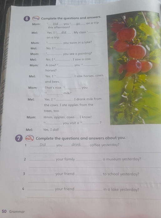 ( Complete the questions and answers. 
Mom: _you ?_ on a trip 
this afternoon? 
Mel: Yes, I_ . My class "_ 
on a trip. 
Mom: 5_ you swim in a lake? 
Mel: No. I _. 
Mom: A_ you see a painting? 
Mel: No, I' _, I saw a cow. 
Mom: A cow?_ you _ 
horses? 
Mel: Yes. I '_ . I saw horses, cows. 
and bees. 
Mom: That's nice. ¹_ you 
_ 
13 milk? 
Mel: Yes, I '_ . I drank milk from 
the cows. I ate apples from the 
trees, too. 
Mom: Hmm, apples, cows ... I know! 
15_ you visit a ''_ ? 
Mel: Yes, I did! 
Z Wor Complete the questions and answers about you. 
1 _Did_ you _drink_ coffee yesterday? 
_ 
2 _your family _a museum yesterday? 
_ 
3 _your friend _to school yesterday? 
_ 
4 _your friend _in a lake yesterday? 
_ 
50 Grammar