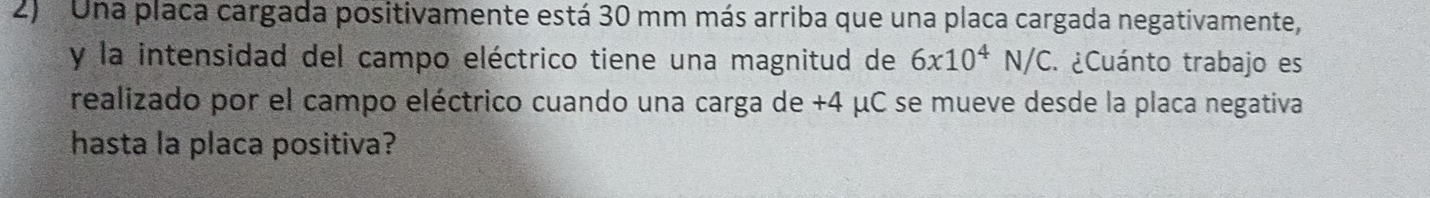 Una placa cargada positivamente está 30 mm más arriba que una placa cargada negativamente, 
y la intensidad del campo eléctrico tiene una magnitud de 6* 10^4N/C : ¿Cuánto trabajo es 
realizado por el campo eléctrico cuando una carga de +4 μC se mueve desde la placa negativa 
hasta la placa positiva?