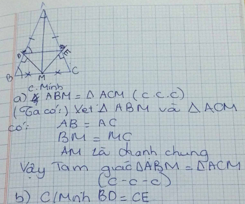 a ABM= △ ACM(c.c.c)
(CGaco: ) Xet △ ABM va △ ACM
¢o AB=AC
BM=MC
AM La chanh chung 
Vay Tam qiao △ ABM=∠ ACM
(c-c-c)
b) ClMn^- BD=CE