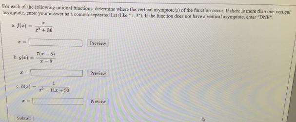 For each of the following rational functions, determine where the vertical asymptote(s) of the function occur. If there is more than one vertical 
asymptote, enter your answer as a comma-separated list (like ''1,3'') . If the function does not have a vertical asymptote, enter ''DNE''. 
a. f(x)= x/x^2+36 
x=□ Preview 
b. g(x)= (7(x-8))/x-8 
x=□ Preview 
。 h(x)= 1/x^2-11x+30 
x=□ Preview 
Submit