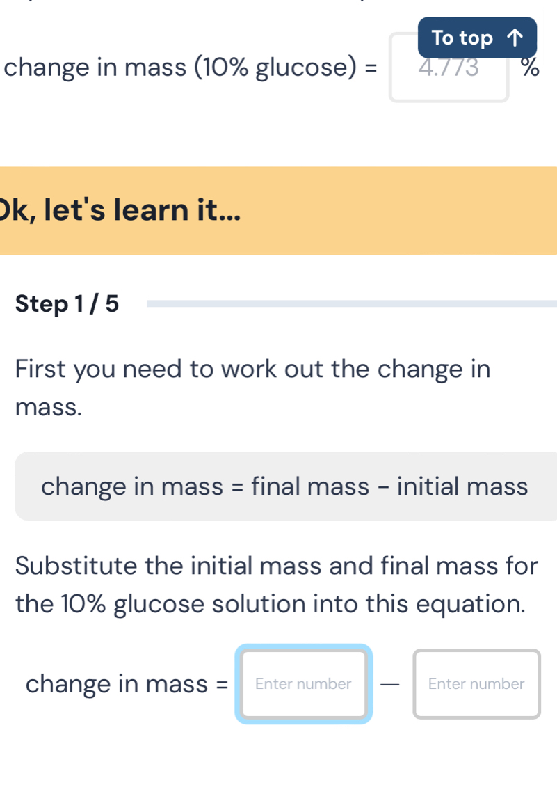 To top 
change in mass (10% glucos e)=4.773 %
Ok, let's learn it... 
Step 1 / 5 
First you need to work out the change in 
mass. 
change in mass = final mass - initial mass 
Substitute the initial mass and final mass for 
the 10% glucose solution into this equation. 
change in mass: = Enter number Enter number