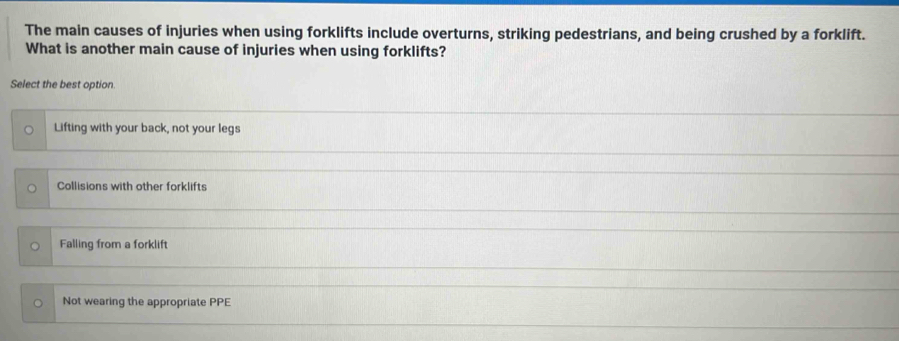 The main causes of injuries when using forklifts include overturns, striking pedestrians, and being crushed by a forklift.
What is another main cause of injuries when using forklifts?
Select the best option.
Lifting with your back, not your legs
Collisions with other forklifts
Falling from a forklift
Not wearing the appropriate PPE