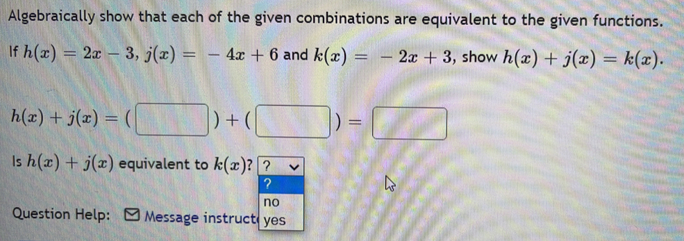 Algebraically show that each of the given combinations are equivalent to the given functions. 
If h(x)=2x-3, j(x)=-4x+6 and k(x)=-2x+3 , show h(x)+j(x)=k(x).
h(x)+j(x)=(□ )+(□ )=□
Is h(x)+j(x) equivalent to k(x) ? 
Question Help: Message instruc