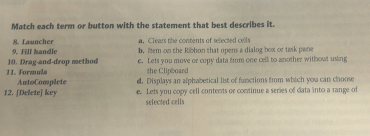 Match each term or button with the statement that best describes it.
8. Launcher a. Clears the contents of selected cells
9. Fill handle b. Item on the Ribbon that opens a dialog box or task pane
10. Drag-and-drop method c. Lets you move or copy data from one cell to another without using
11. Formula the Clipboard
AutoComplete d. Displays an alphabetical list of functions from which you can choose
12. [Delete] key e. Lets you copy cell contents or continue a series of data into a range of
selected cells