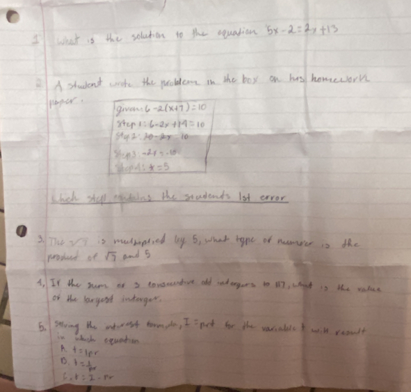 what is the solution to the equation 5x-2=2x+13
A student woote the problem in the boy on his homework
paper.
givens 6-2(x+7)=10
step 1:6-2x+14=10
sty2:10-20y=10
shy^-2y=-10
shopes *=5
bhick shup pades the students lot erver
3. The vi is mmplied by 6, what hape of nameer is the
prosued of sqrt(7) and 5
A, If the sum of 3 tonsecntive old rndergers to i17, what is the value
of the largent interger.
6. stving he interest tornpla, I =pot for the variable t will reault
in whach eouatien
A. t=1pr
D. I=frac 1p_0
C. r=I-rr