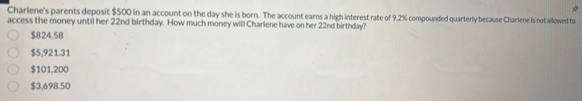 Charlene's parents deposit $500 in an account on the day she is born. The account earns a high interest rate of 9.2% compounded quarterly because Charlene is not allowed to
access the money until her 22nd birthday. How much money will Charlene have on her 22nd birthday?
$824.58
$5,921.31
$101,200
$3,698.50