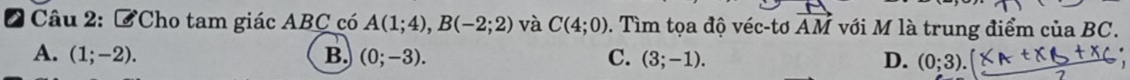 ởCho tam giác ABC có A(1;4), B(-2;2) và C(4;0). Tìm tọa độ véc-tơ vector AM với M là trung điểm của BC.
A. (1;-2). B. (0;-3). C. (3;-1). D. (0;3).