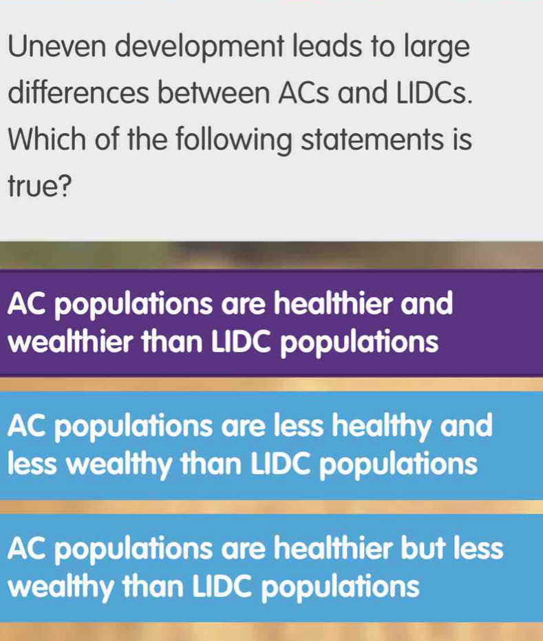 Uneven development leads to large
differences between ACs and LIDCs.
Which of the following statements is
true?
AC populations are healthier and
wealthier than LIDC populations
AC populations are less healthy and
less wealthy than LIDC populations
AC populations are healthier but less
wealthy than LIDC populations