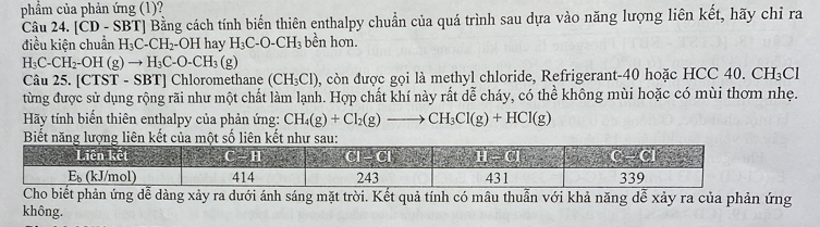 phẩm của phản ứng (1)?
Câu 24. [ČD - SBT] Bằng cách tính biến thiên enthalpy chuẩn của quá trình sau dựa vào năng lượng liên kết, hãy chỉ ra
điều kiên chuẩn H_3C-CH_2 OH hay H_3C-O-CH_3 bền hơn.
H_3C-CH_2-OH(g)to H_3C-O-CH_3 (g)
Câu 25. [CTST - SBT] Chloromethane (CH_3Cl) , còn được gọi là methyl chloride, Refrigerant-40 hoặc HCC 40. CH_3C
từng được sử dụng rộng rãi như một chất làm lạnh. Hợp chất khí này rất dễ cháy, có thể không mùi hoặc có mùi thơm nhẹ.
Hãy tính biển thiên enthalpy của phản ứng: CH_4(g)+Cl_2(g)to CH_3Cl(g)+HCl(g)
Biết năng lượg liên kết củamột số liên kết
Cho biết phản ứng dễ dàng xảy ra dưới ánh sáng mặt trời. Kết quả tính có mâu thuẫn với khả năng dễ xảy ra của phản ứng
không.