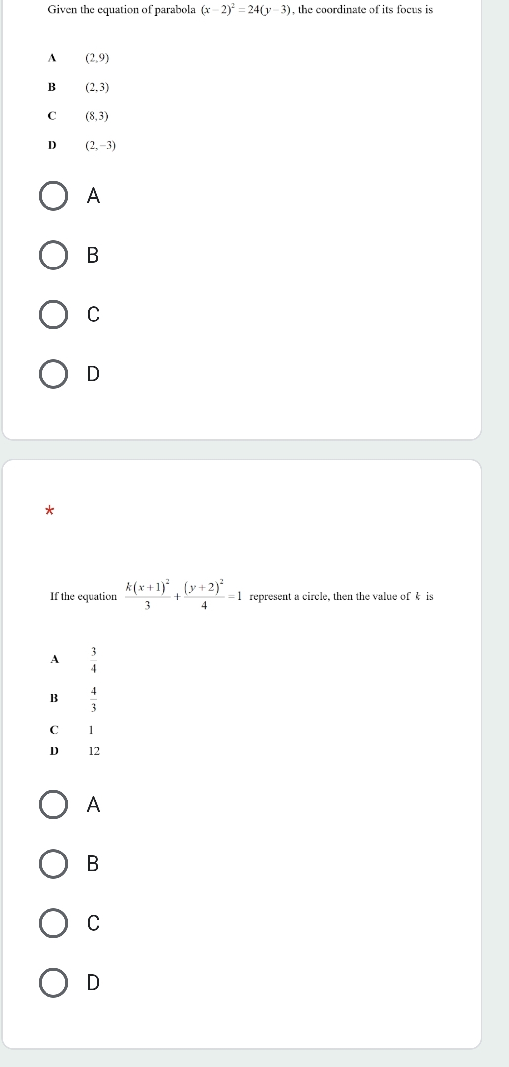 Given the equation of parabola (x-2)^2=24(y-3) , the coordinate of its focus is
(2,9)
B (2,3)
C (8,3)
D (2,-3)
A
B
C
D
*
If the equation frac k(x+1)^23+frac (y+2)^24=1 represent a circle, then the value of k is
A  3/4 
B  4/3 
C 1
D 12
A
B
C
D