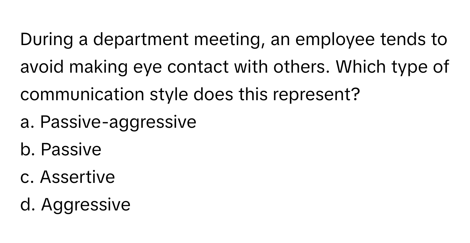 During a department meeting, an employee tends to avoid making eye contact with others. Which type of communication style does this represent? 

a. Passive-aggressive
b. Passive
c. Assertive
d. Aggressive