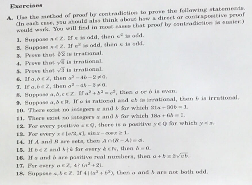 Use the method of proof by contradiction to prove the following statements. 
(In each case, you should also think about how a direct or contrapositive proof 
would work. You will find in most cases that proof by contradiction is easier.) 
1. Suppose n∈ Z. If n is odd, then n^2 is odd. 
2. Suppose n∈ Z. If n^2 is odd, then n is odd. 
3. Prove that sqrt[3](2) is irrational. 
4. Prove that sqrt(6) is irrational. 
5. Prove that sqrt(3) is irrational. 
6. If a, b∈ Z , then a^2-4b-2!= 0. 
7. If a, b∈ Z , then a^2-4b-3!= 0. 
8. Suppose a, b, c∈ Z. If a^2+b^2=c^2 , then a or b is even. 
9. Suppose a, b∈ R. If a is rational and ab is irrational, then b is irrational. 
10. There exist no integers a and b for which 21a+30b=1. 
11. There exist no integers a and b for which 18a+6b=1. 
12. For every positive x∈ Q , there is a positive y∈ Q for which y . 
13. For every x∈ [π /2,π ]. sin x-cos x≥ 1, 
14. If A and B are sets, then A∩ (B-A)=varnothing. 
15. If b∈ Z and b k for every k∈ N , then b=0. 
16. If a and b are positive real numbers, then a+b≥ 2sqrt(ab). 
17. For every n∈ Z, 4+(n^2+2). 
18. Suppose a, b∈ Z. If 4|(a^2+b^2) , then a and b are not both odd.