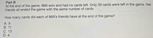 At the end of the game, Milli won and had no cards left. Only 39 cards were left in the game. Her
friends all ended the game with the same number of cards.
How many cards did each of Milli's friends have at the end of the game?
A. 9
B. 11
C. 13
D. 4