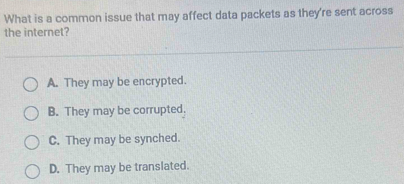 What is a common issue that may affect data packets as they're sent across
the internet?
A. They may be encrypted.
B. They may be corrupted.
C. They may be synched.
D. They may be translated.