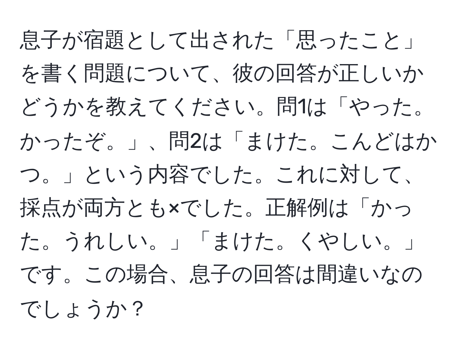 息子が宿題として出された「思ったこと」を書く問題について、彼の回答が正しいかどうかを教えてください。問1は「やった。かったぞ。」、問2は「まけた。こんどはかつ。」という内容でした。これに対して、採点が両方とも×でした。正解例は「かった。うれしい。」「まけた。くやしい。」です。この場合、息子の回答は間違いなのでしょうか？