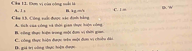 Đơn vị của công suất là
A. J.s B. kg.m/s C. J.m
D. W
Câu 13. Công suất được xác định bằng
A. tích của công và thời gian thực hiện công.
B. công thực hiện trong một đơn vị thời gian.
C. công thực hiện được trên một đơn vị chiều dài.
D. giá trị công thực hiện được.