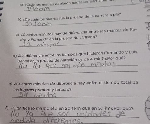 «Cuantos metros debieron nadar los participan 
_ 
b) ¿De cuántos metros fue la prueba de la carrera a pie? 
c) ¿Cuántos minutos hay de diferencia entre las marcas de Pe- 
_ 
dro y Fernando en la prueba de ciclismo? 
d) ¿La diferencia entre los tiempos que hicleron Fernando y Luis 
_ 
Daniel en la prueba de natación es de 4 min? ¿Por qué? 
_ 
e) ¿Cuántos minutos de diferencia hay entre el tiempo total de 
los lugares primero y tercero? 
_ 
f) ¿Significa lo mismo el . 1 en 20.1 km que en 5.1 h? ¿Por qué? 
_ 
_