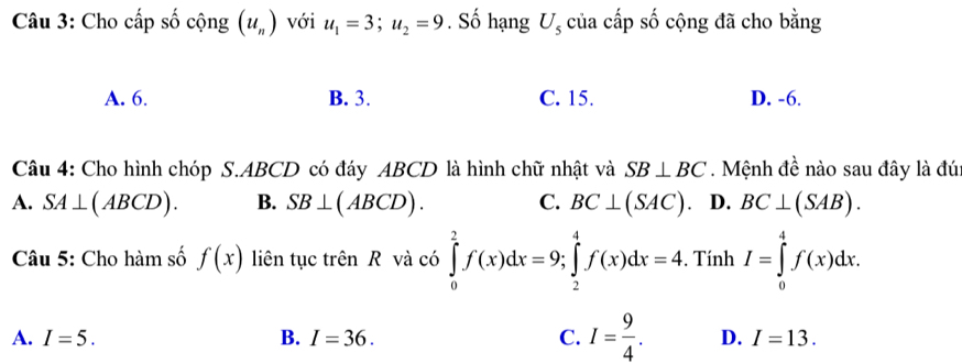 Cho cấp số cộng (u_n) với u_1=3; u_2=9. Số hạng U_5 của cấp số cộng đã cho bằng
A. 6. B. 3. C. 15. D. -6.
Câu 4: Cho hình chóp S. ABCD có đáy ABCD là hình chữ nhật và SB⊥ BC. Mệnh đề nào sau đây là đú:
A. SA⊥ (ABCD). B. SB⊥ (ABCD). C. BC⊥ (SAC) D. BC⊥ (SAB). 
Câu 5: Cho hàm số f(x) liên tục trên R và có ∈tlimits _0^(2f(x)dx=9; ∈tlimits _2^4f(x)dx=4. . Tính I=∈tlimits _0^4f(x)dx.
A. I=5. B. I=36. C. I=frac 9)4. D. I=13.