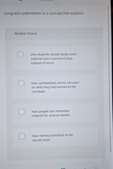 Long-term potentiation is a concept that explains
Multiple Choice
why students should study exam
material over a period of days
instead of hours.
how cannibalized worms can pass
on skills they had learned to the
cannibals.
how people can remember
material for several months.
how memory functions at the
neuron level.