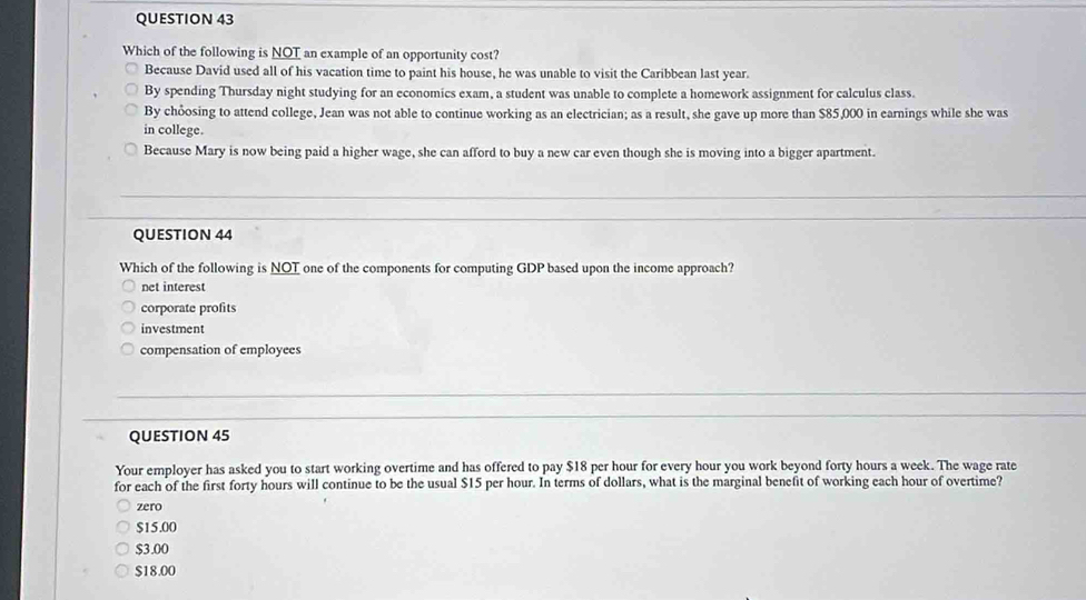 Which of the following is NOT an example of an opportunity cost?
Because David used all of his vacation time to paint his house, he was unable to visit the Caribbean last year.
By spending Thursday night studying for an economics exam, a student was unable to complete a homework assignment for calculus class.
By chỏosing to attend college, Jean was not able to continue working as an electrician; as a result, she gave up more than $85,000 in earnings while she was
in college.
Because Mary is now being paid a higher wage, she can afford to buy a new car even though she is moving into a bigger apartment.
QUESTION 44
Which of the following is NOT one of the components for computing GDP based upon the income approach?
net interest
corporate profits
investment
compensation of employees
QUESTION 45
Your employer has asked you to start working overtime and has offered to pay $18 per hour for every hour you work beyond forty hours a week. The wage rate
for each of the first forty hours will continue to be the usual $15 per hour. In terms of dollars, what is the marginal benefit of working each hour of overtime?
zero
$15.00
$3.00
$18.00