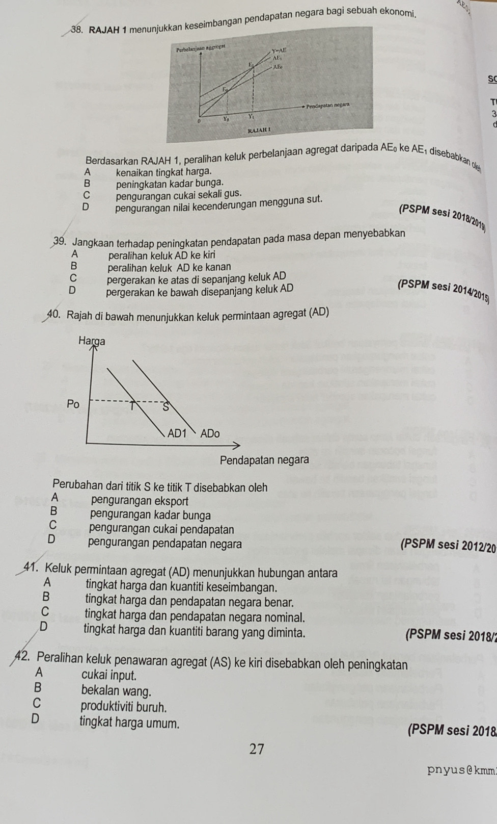 AE
38. RAJAH 1 menunjukkan keseimbangan pendapatan negara bagi sebuah ekonomi.
Perbelanjaan aggregat
y=AE
AE
E  ABe sC
E
* Pendapatan negara
T
0 Yo Y
3
RA.JAH I
Berdasarkan RAJAH 1, peralihan keluk perbelanjaan agregat daripada AE₀ ke AE₁ disebabkan ol
A  kenaikan tingkat harga.
B peningkatan kadar bunga.
C pengurangan cukai sekali gus.
D pengurangan nilai kecenderungan mengguna sut.
PSPM sesi 2018/201)
39. Jangkaan terhadap peningkatan pendapatan pada masa depan menyebabkan
A       peralihan keluk AD ke kiri
B peralihan keluk AD ke kanan
pergerakan ke atas di sepanjang keluk AD
D pergerakan ke bawah disepanjang keluk AD
(PSPM sesi 2014/2015)
40. Rajah di bawah menunjukkan keluk permintaan agregat (AD)
Pendapatan negara
Perubahan dari titik S ke titik T disebabkan oleh
A pengurangan eksport
B pengurangan kadar bunga
C pengurangan cukai pendapatan
D pengurangan pendapatan negara (PSPM sesi 2012/20
41. Keluk permintaan agregat (AD) menunjukkan hubungan antara
A tingkat harga dan kuantiti keseimbangan.
B tingkat harga dan pendapatan negara benar.
Cí tingkat harga dan pendapatan negara nominal.
D tingkat harga dan kuantiti barang yang diminta. (PSPM sesi 2018/?
42. Peralihan keluk penawaran agregat (AS) ke kiri disebabkan oleh peningkatan
A cukai input.
B bekalan wang.
C produktiviti buruh.
D tingkat harga umum. (PSPM sesi 2018
27
pnyus@kmm