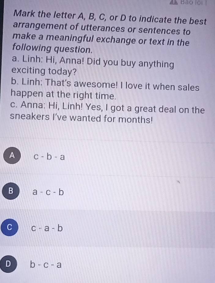 Bào lội
Mark the letter A, B, C, or D to indicate the best
arrangement of utterances or sentences to
make a meaningful exchange or text in the
following question.
a. Linh: Hi, Anna! Did you buy anything
exciting today?
b. Linh: That's awesome! I love it when sales
happen at the right time.
c. Anna: Hi, Linh! Yes, I got a great deal on the
sneakers I’ve wanted for months!
A c-b-a
B a-c-b
C c-a-b
D b-c-a