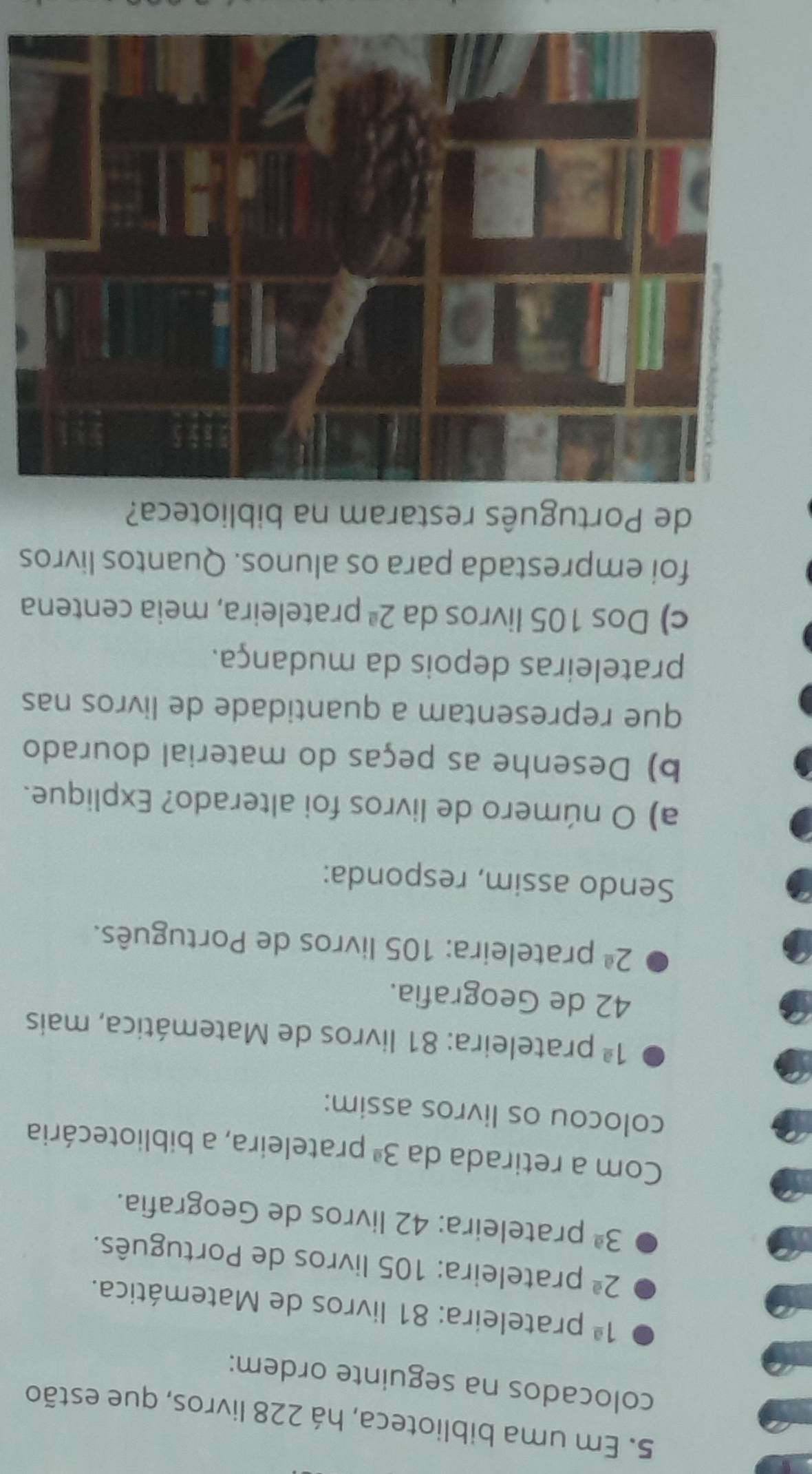 Em uma biblioteca, há 228 livros, que estão 
colocados na seguinte ordem:
1^(_ a) prateleira: 81 livros de Matemática.
2^(_ a) prateleira: 105 livros de Português.
3^(_ a) prateleira: 42 livros de Geografia. 
Com a retirada da 3^(_ a) prateleira, a bibliotecária 
colocou os livros assim:
1^(_ a) prateleira: 81 livros de Matemática, mais
42 de Geografía.
2^(_ a) prateleira: 105 livros de Português. 
Sendo assim, responda: 
a) O número de livros foi alterado? Explique. 
b) Desenhe as peças do material dourado 
que representam a quantidade de livros nas 
prateleiras depois da mudança. 
c) Dos 105 livros da 2^(_ a) prateleira, meia centena 
foi emprestada para os alunos. Quantos livros 
de Português restaram na biblioteca?