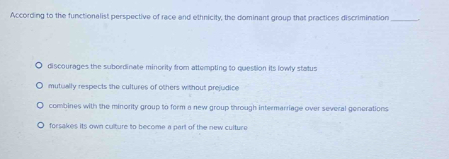 According to the functionalist perspective of race and ethnicity, the dominant group that practices discrimination_
discourages the subordinate minority from attempting to question its lowly status
mutually respects the cultures of others without prejudice
combines with the minority group to form a new group through intermarriage over several generations
forsakes its own culture to become a part of the new culture