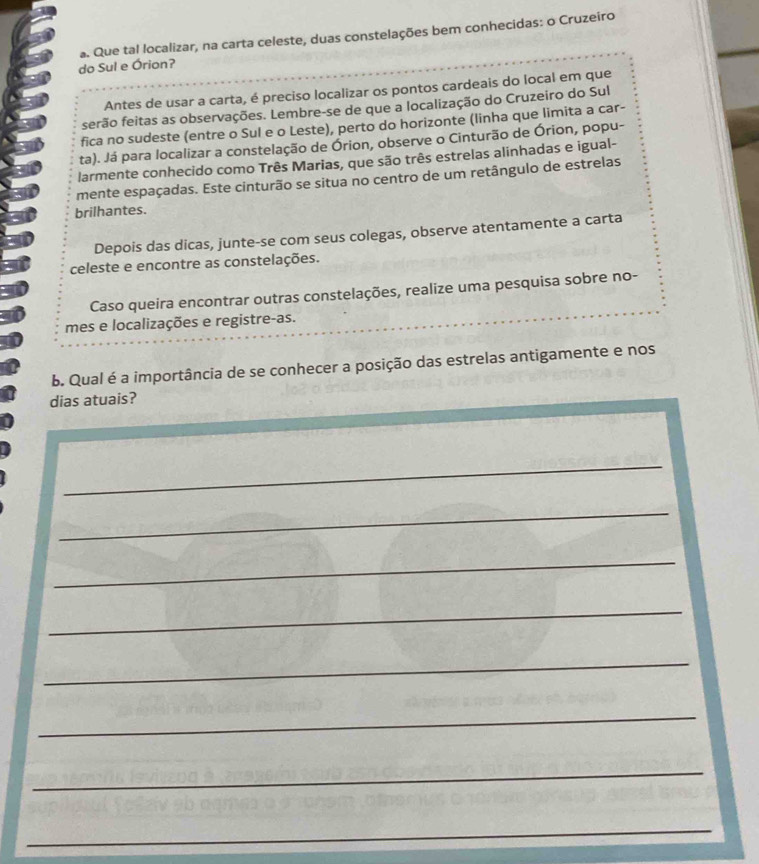 Que tal localizar, na carta celeste, duas constelações bem conhecidas: o Cruzeiro 
do Sul e Órion? 
Antes de usar a carta, é preciso localizar os pontos cardeais do local em que 
serão feitas as observações. Lembre-se de que a localização do Cruzeiro do Sul 
fica no sudeste (entre o Sul e o Leste), perto do horizonte (linha que limita a car- 
ta). Já para localizar a constelação de Órion, observe o Cinturão de Órion, popu- 
larmente conhecido como Três Marias, que são três estrelas alinhadas e igual- 
mente espaçadas. Este cinturão se situa no centro de um retângulo de estrelas 
brilhantes. 
Depois das dicas, junte-se com seus colegas, observe atentamente a carta 
celeste e encontre as constelações. 
Caso queira encontrar outras constelações, realize uma pesquisa sobre no- 
mes e localizações e registre-as. 
b. Qual é a importância de se conhecer a posição das estrelas antigamente e nos 
dias atuais? 
_ 
_ 
_ 
_ 
_ 
_ 
_ 
_